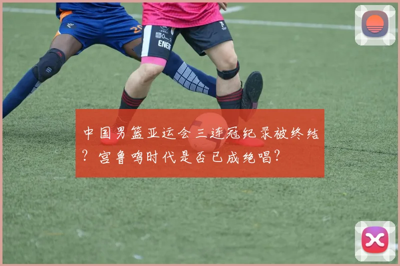 中国男篮亚运会三连冠纪录被终结？宫鲁鸣时代是否已成绝唱？