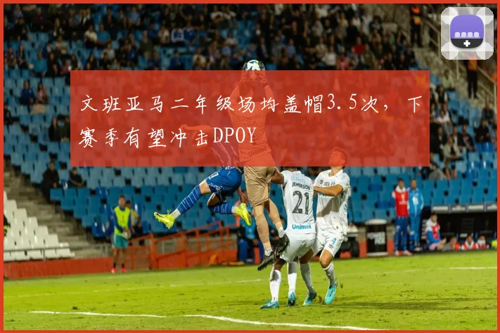 文班亚马二年级场均盖帽3.5次，下赛季有望冲击DPOY