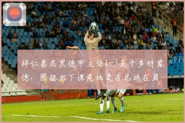 拜仁慕尼黑德甲主场1-3负于多特蒙德，图赫尔下课危机是否已迫在眉睫？