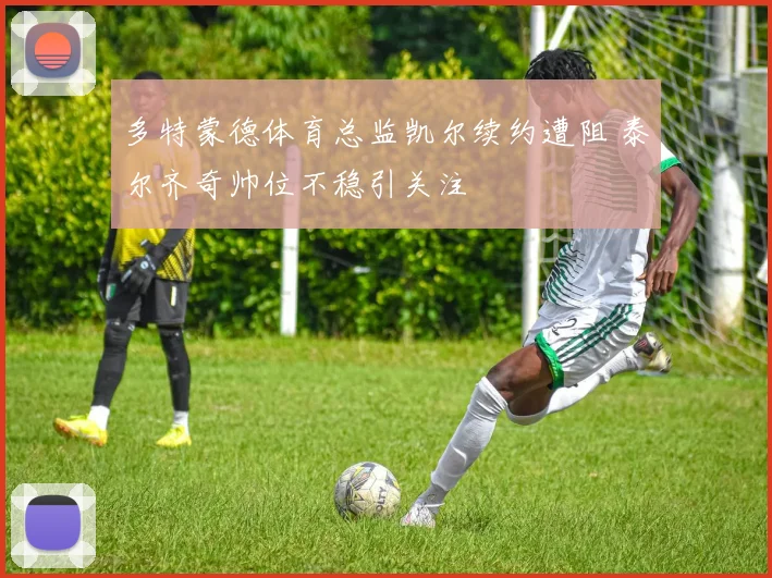 多特蒙德体育总监凯尔续约遭阻 泰尔齐奇帅位不稳引关注